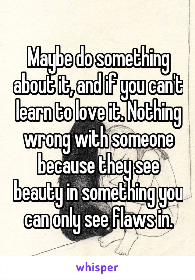 Maybe do something about it, and if you can't learn to love it. Nothing wrong with someone because they see beauty in something you can only see flaws in.