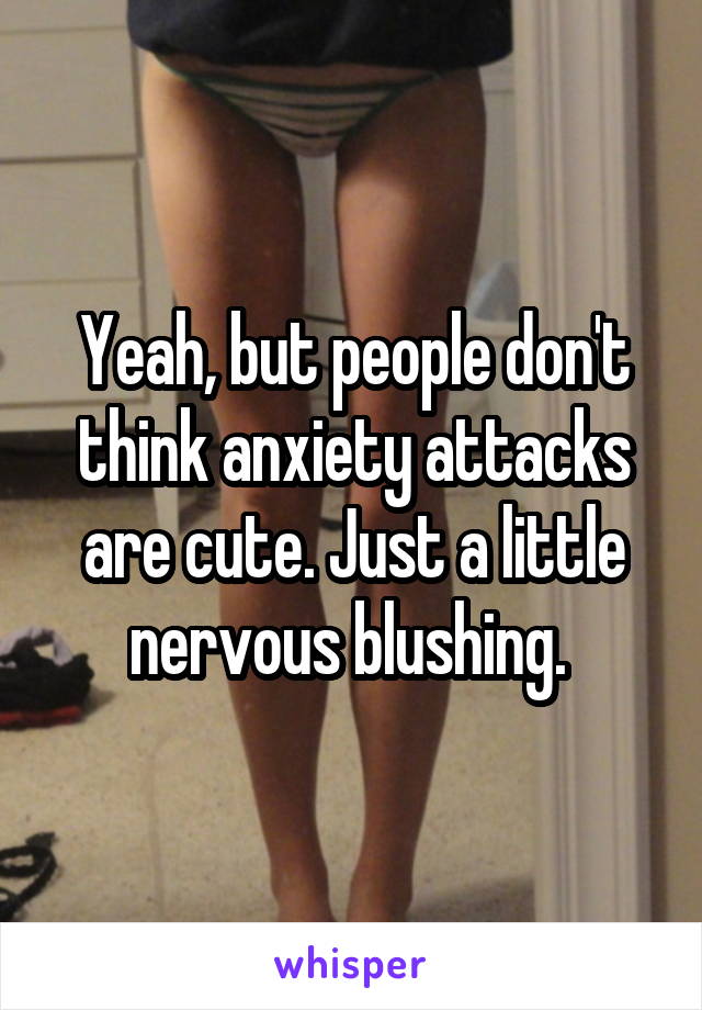 Yeah, but people don't think anxiety attacks are cute. Just a little nervous blushing. 