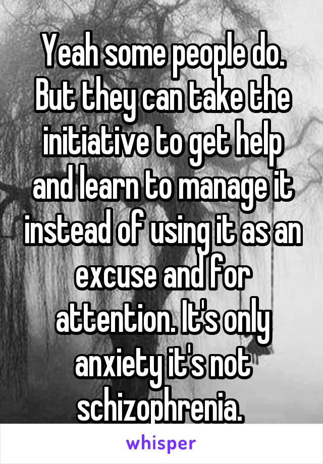 Yeah some people do. But they can take the initiative to get help and learn to manage it instead of using it as an excuse and for attention. It's only anxiety it's not schizophrenia. 