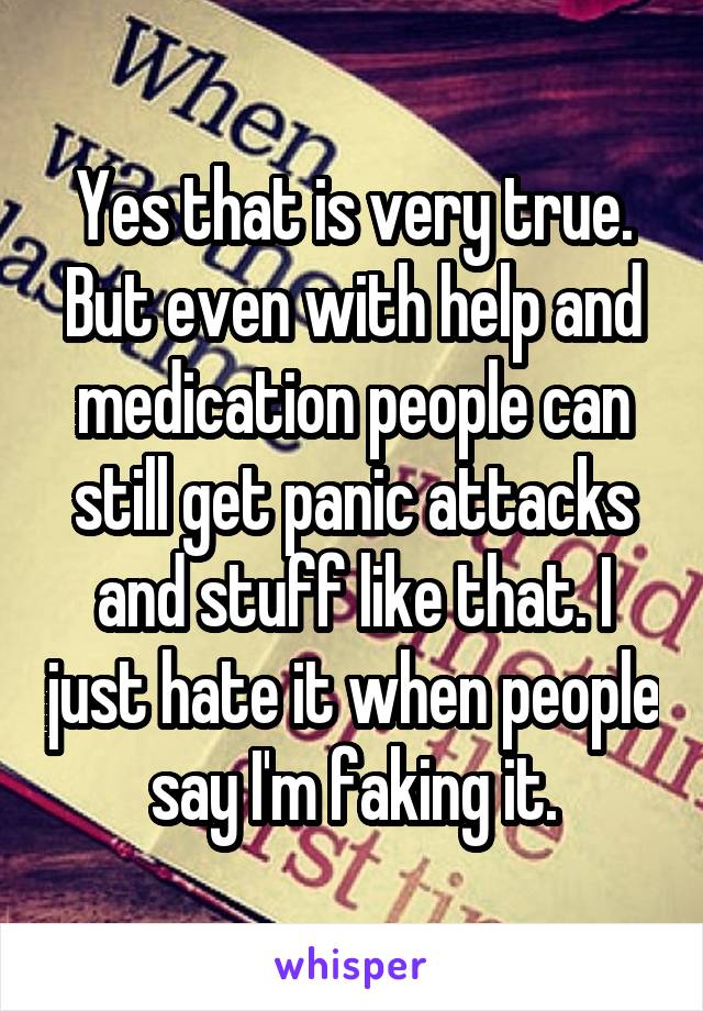 Yes that is very true. But even with help and medication people can still get panic attacks and stuff like that. I just hate it when people say I'm faking it.