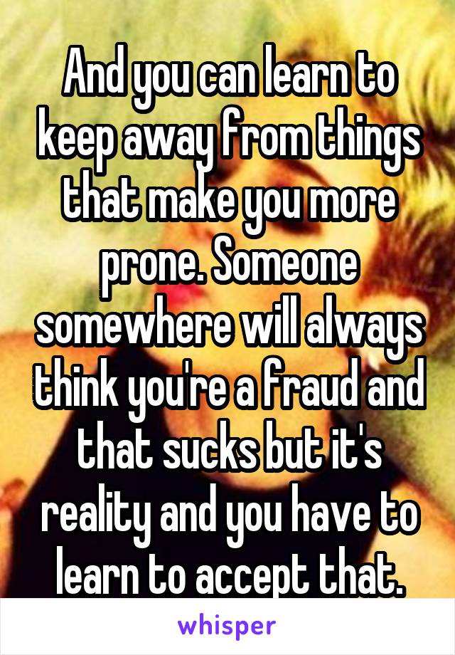 And you can learn to keep away from things that make you more prone. Someone somewhere will always think you're a fraud and that sucks but it's reality and you have to learn to accept that.