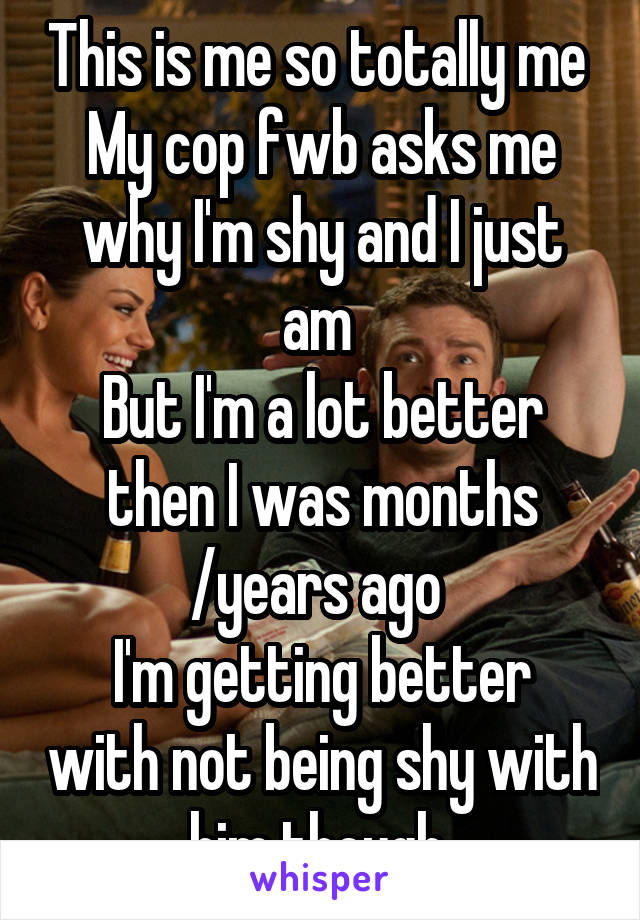 This is me so totally me 
My cop fwb asks me why I'm shy and I just am 
But I'm a lot better then I was months /years ago 
I'm getting better with not being shy with him though 