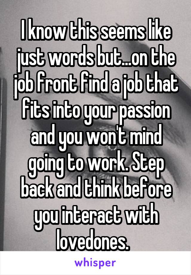 I know this seems like just words but...on the job front find a job that fits into your passion and you won't mind going to work. Step back and think before you interact with lovedones.  