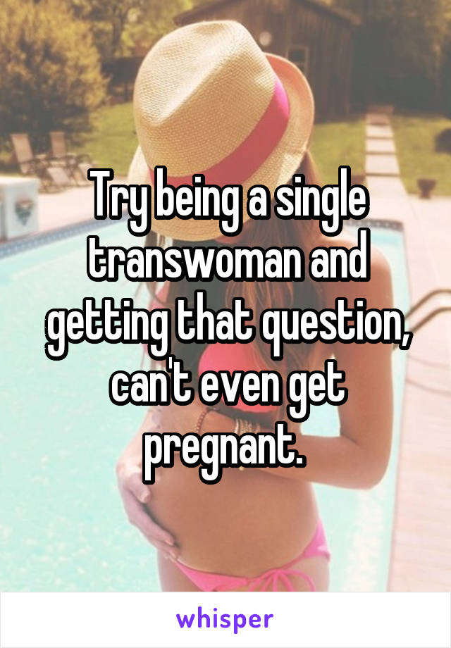 Try being a single transwoman and getting that question, can't even get pregnant. 