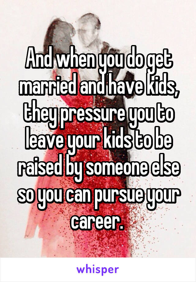 And when you do get married and have kids, they pressure you to leave your kids to be raised by someone else so you can pursue your career. 