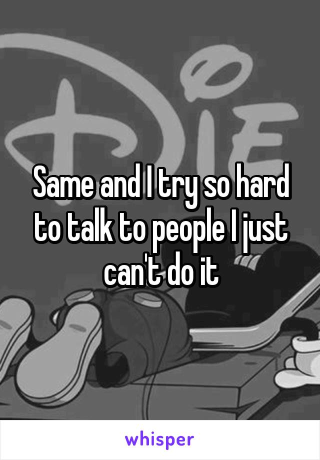 Same and I try so hard to talk to people I just can't do it