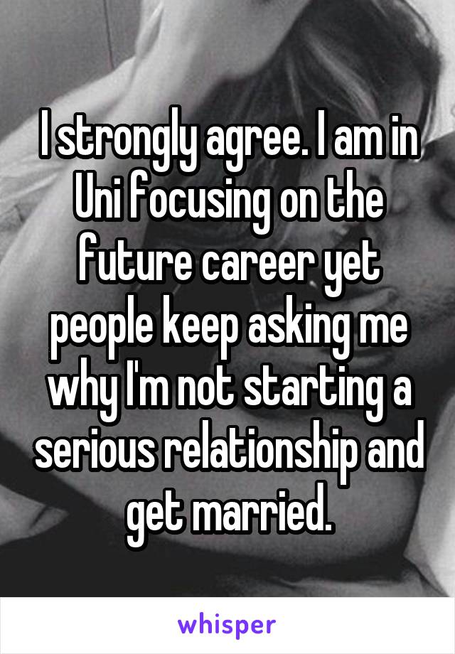 I strongly agree. I am in Uni focusing on the future career yet people keep asking me why I'm not starting a serious relationship and get married.