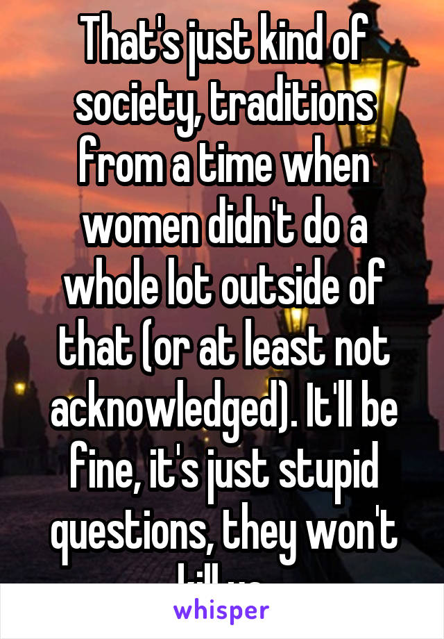 That's just kind of society, traditions from a time when women didn't do a whole lot outside of that (or at least not acknowledged). It'll be fine, it's just stupid questions, they won't kill ya.