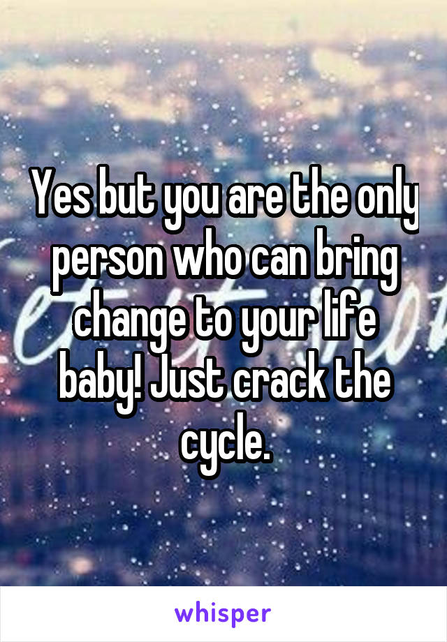 Yes but you are the only person who can bring change to your life baby! Just crack the cycle.