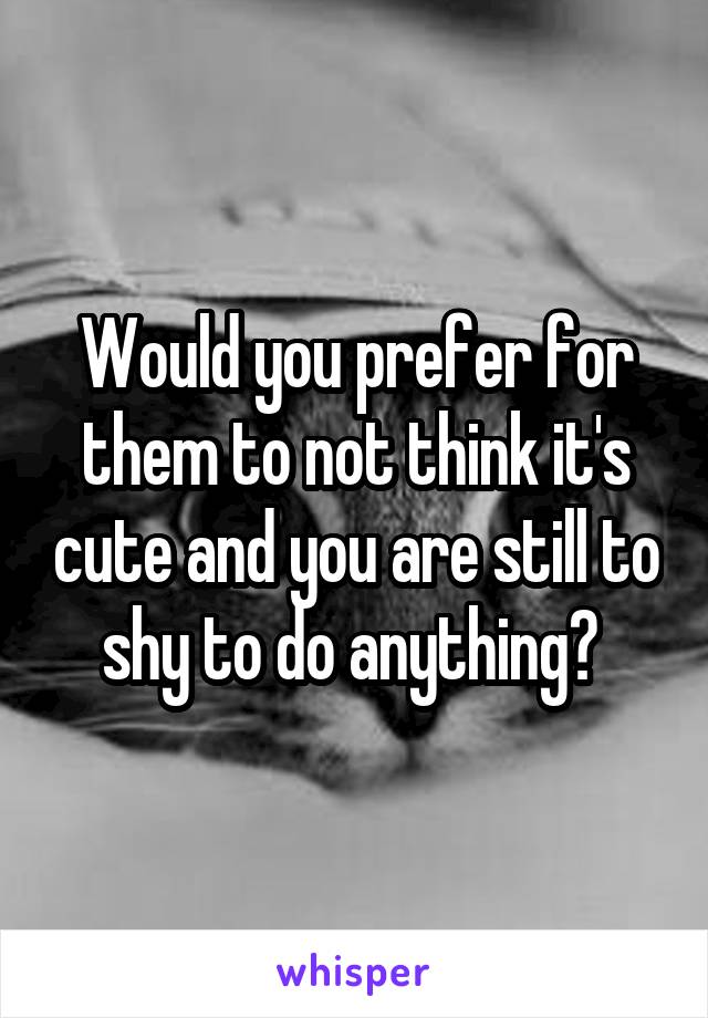 Would you prefer for them to not think it's cute and you are still to shy to do anything? 