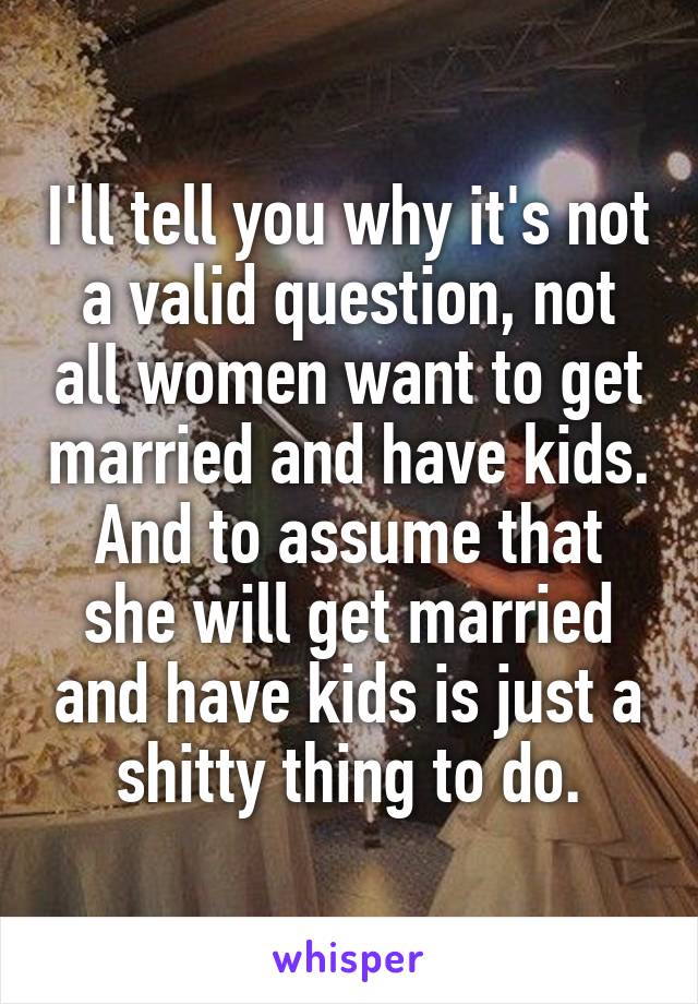 I'll tell you why it's not a valid question, not all women want to get married and have kids. And to assume that she will get married and have kids is just a shitty thing to do.