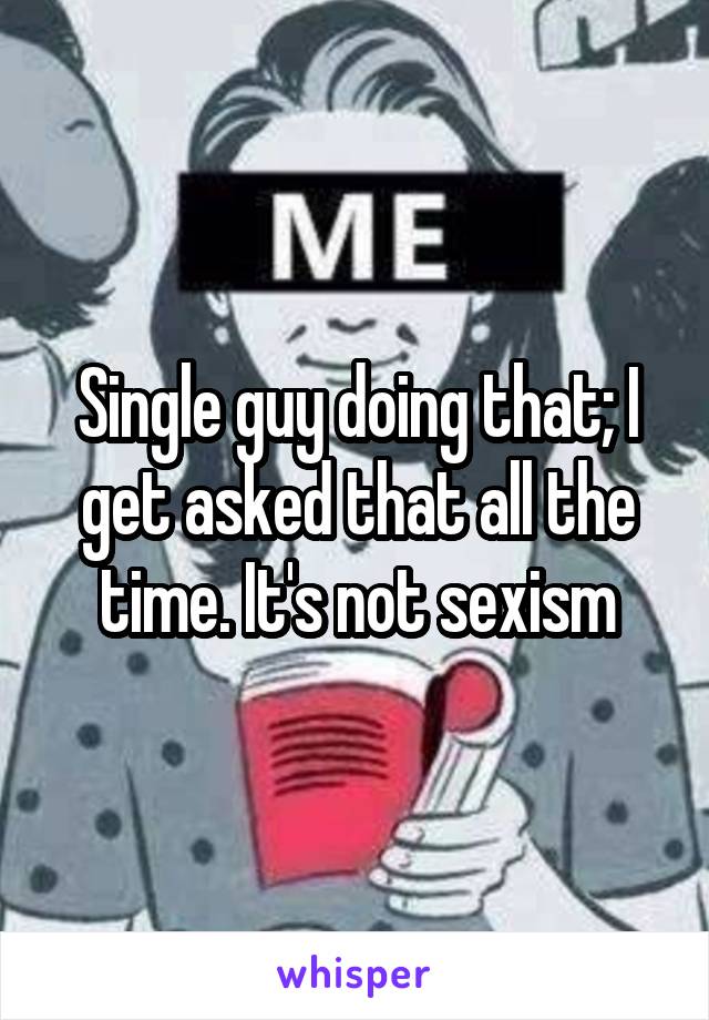 Single guy doing that; I get asked that all the time. It's not sexism