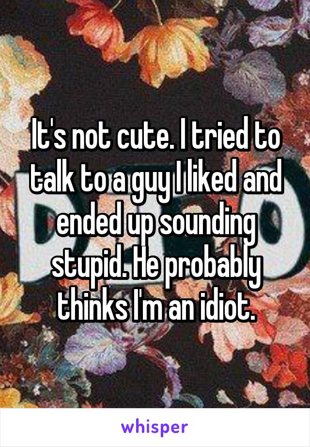 It's not cute. I tried to talk to a guy I liked and ended up sounding stupid. He probably thinks I'm an idiot.