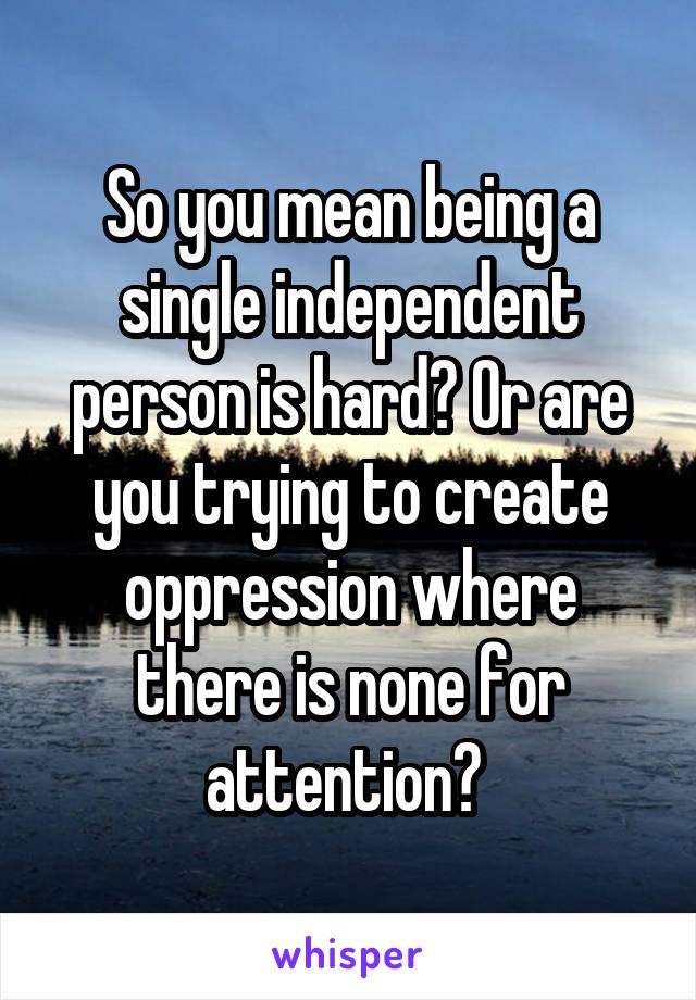 So you mean being a single independent person is hard? Or are you trying to create oppression where there is none for attention? 