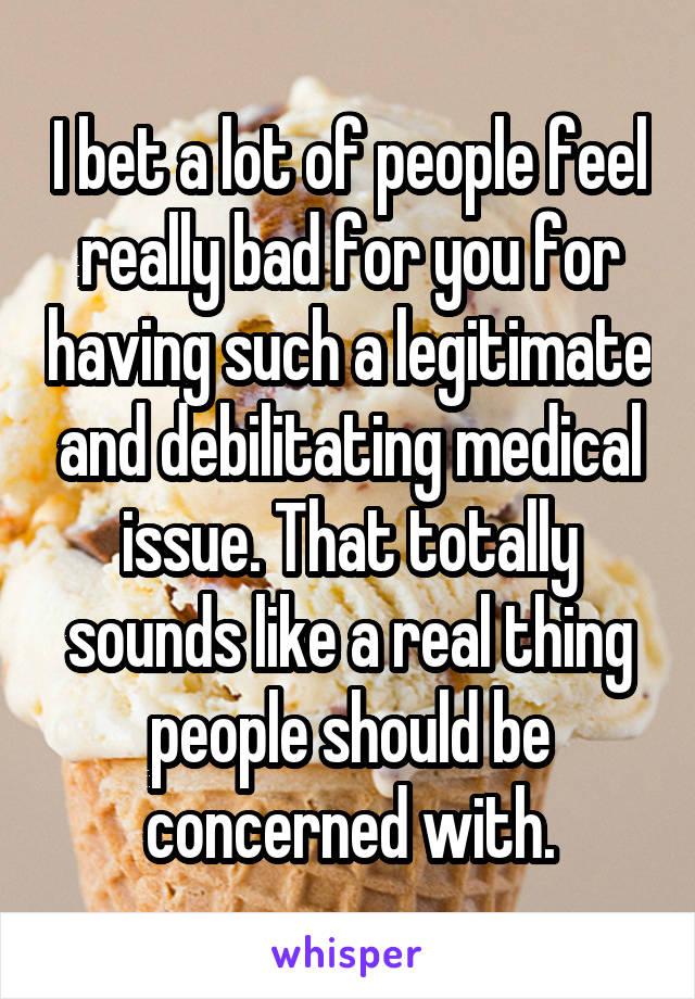 I bet a lot of people feel really bad for you for having such a legitimate and debilitating medical issue. That totally sounds like a real thing people should be concerned with.