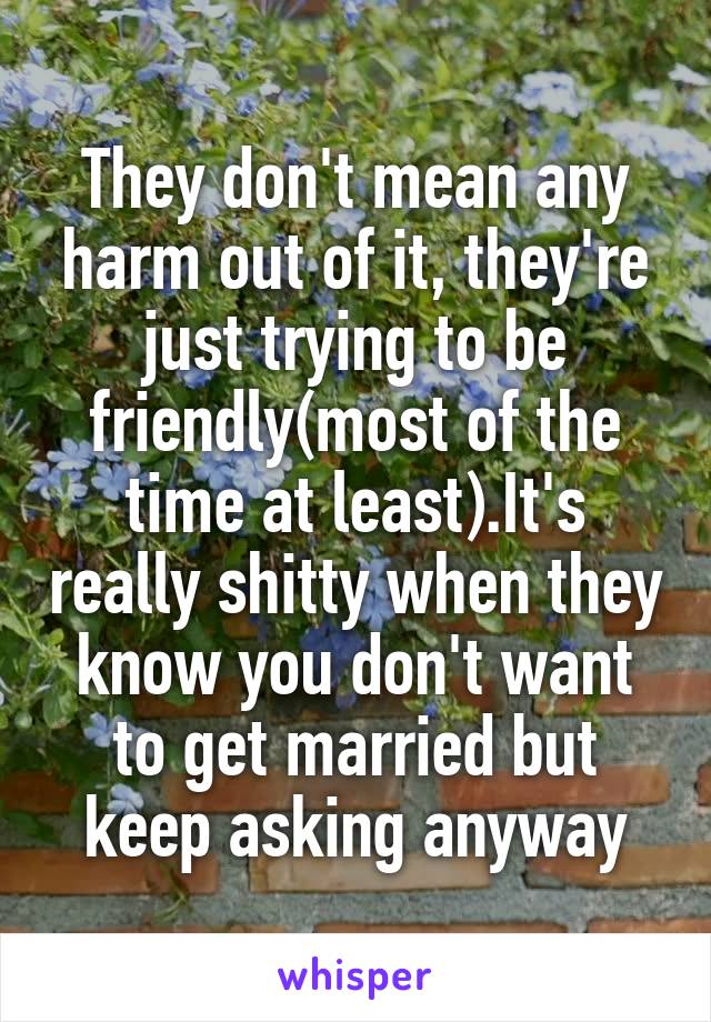 They don't mean any harm out of it, they're just trying to be friendly(most of the time at least).It's really shitty when they know you don't want to get married but keep asking anyway