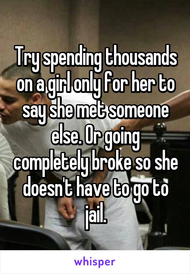 Try spending thousands on a girl only for her to say she met someone else. Or going completely broke so she doesn't have to go to jail.