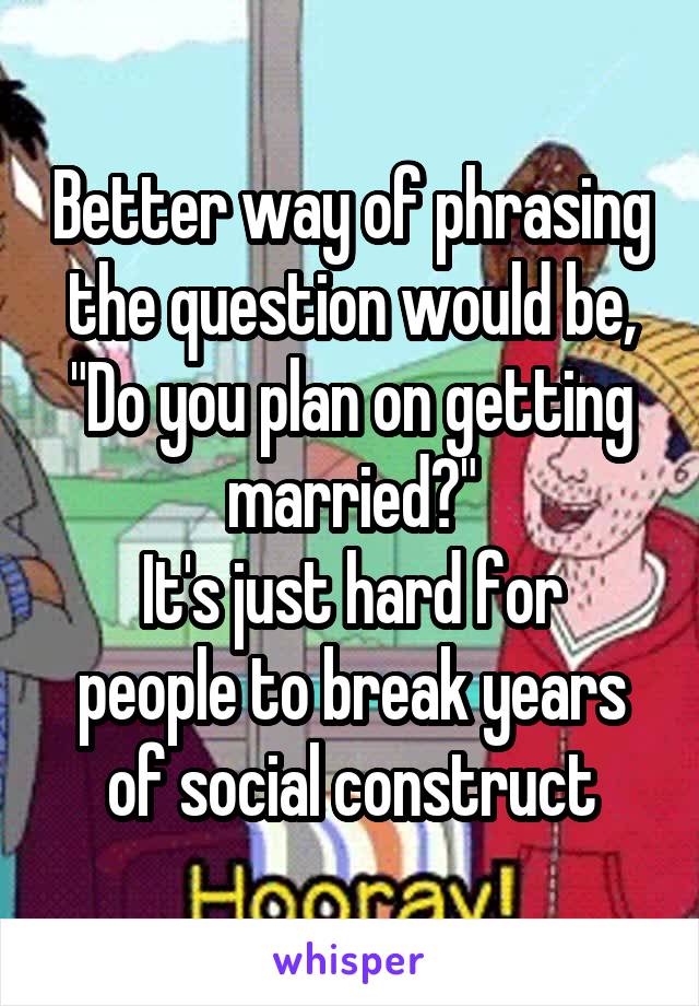 Better way of phrasing the question would be, "Do you plan on getting married?"
It's just hard for people to break years of social construct