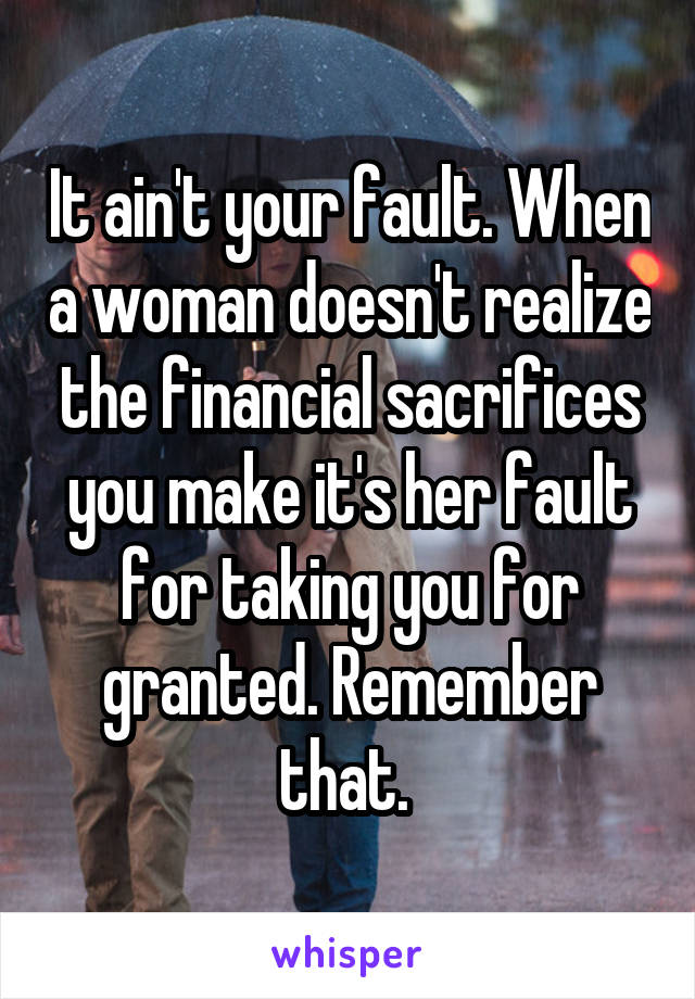 It ain't your fault. When a woman doesn't realize the financial sacrifices you make it's her fault for taking you for granted. Remember that. 