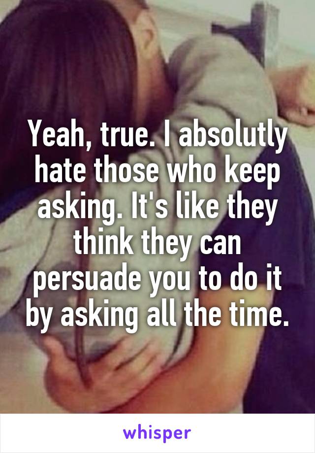 Yeah, true. I absolutly hate those who keep asking. It's like they think they can persuade you to do it by asking all the time.