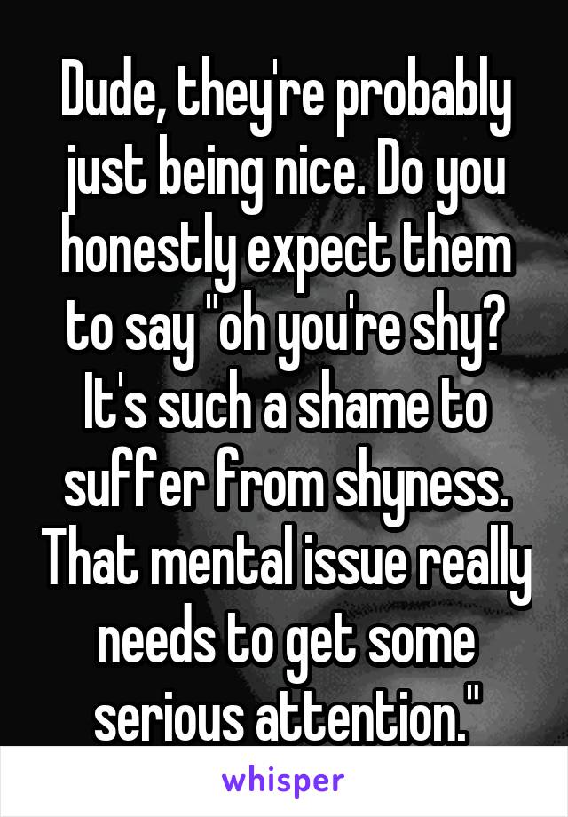 Dude, they're probably just being nice. Do you honestly expect them to say "oh you're shy? It's such a shame to suffer from shyness. That mental issue really needs to get some serious attention."