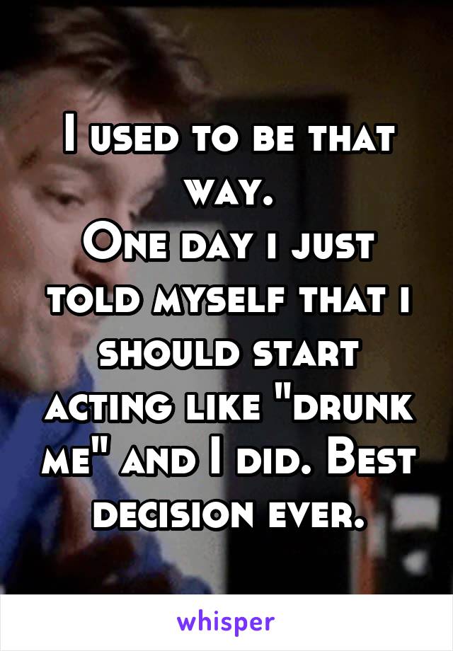 I used to be that way.
One day i just told myself that i should start acting like "drunk me" and I did. Best decision ever.