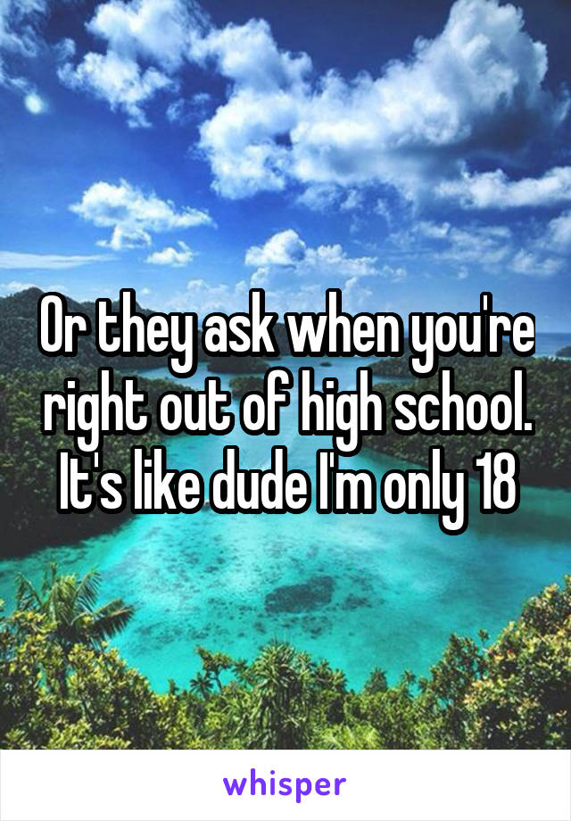 Or they ask when you're right out of high school. It's like dude I'm only 18