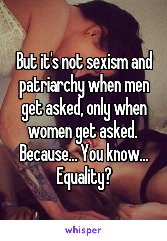 But it's not sexism and patriarchy when men get asked, only when women get asked.  Because... You know... Equality?