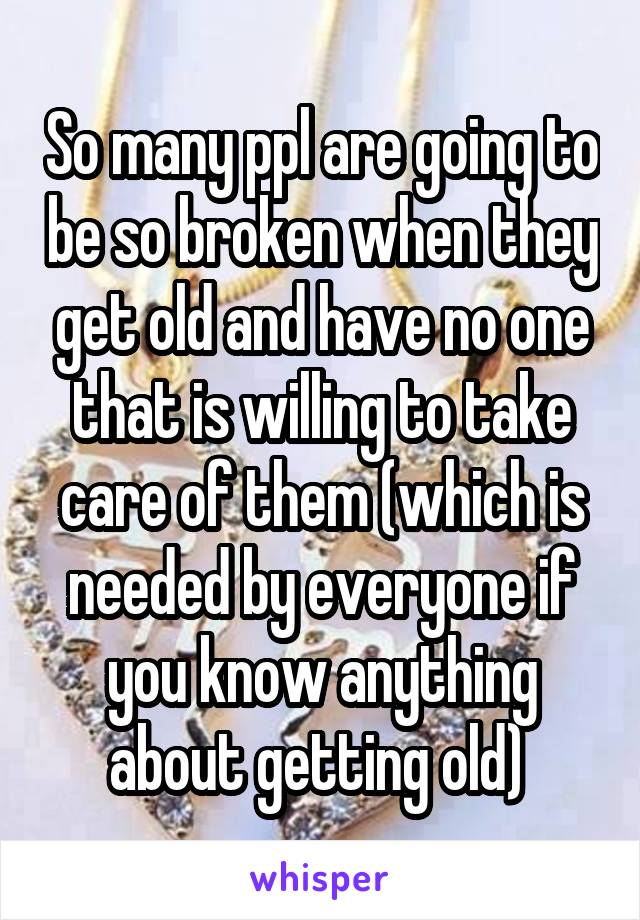 So many ppl are going to be so broken when they get old and have no one that is willing to take care of them (which is needed by everyone if you know anything about getting old) 