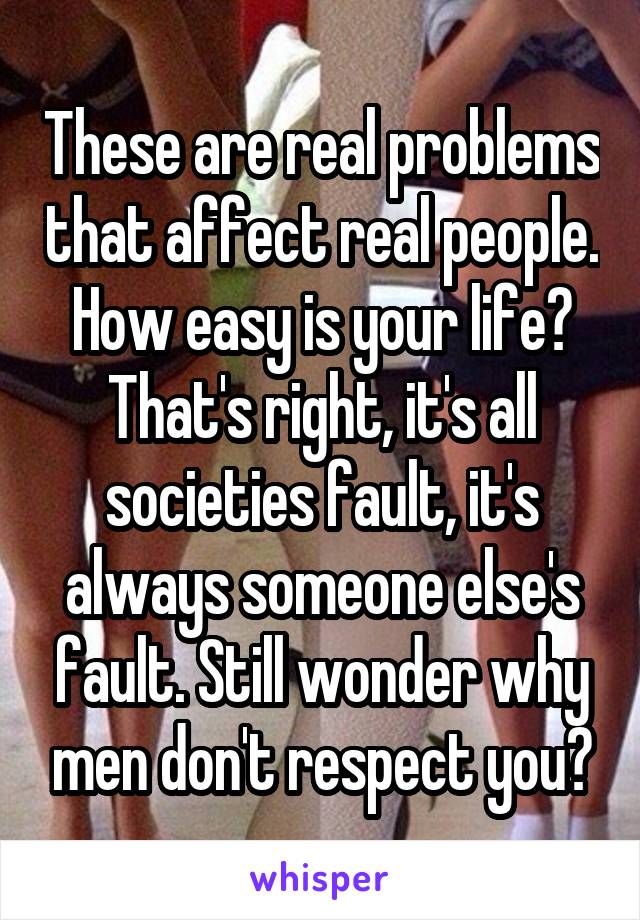 These are real problems that affect real people. How easy is your life? That's right, it's all societies fault, it's always someone else's fault. Still wonder why men don't respect you?