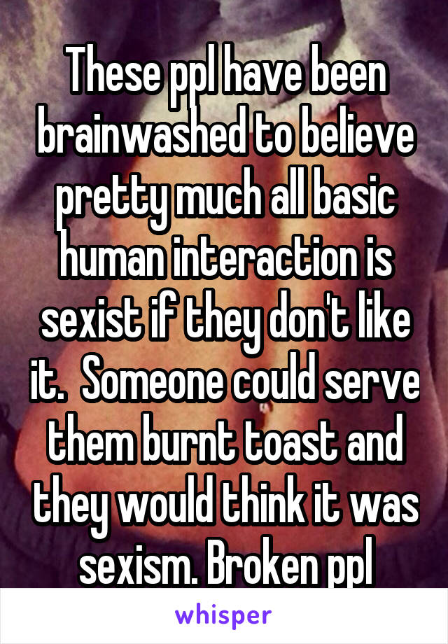 These ppl have been brainwashed to believe pretty much all basic human interaction is sexist if they don't like it.  Someone could serve them burnt toast and they would think it was sexism. Broken ppl