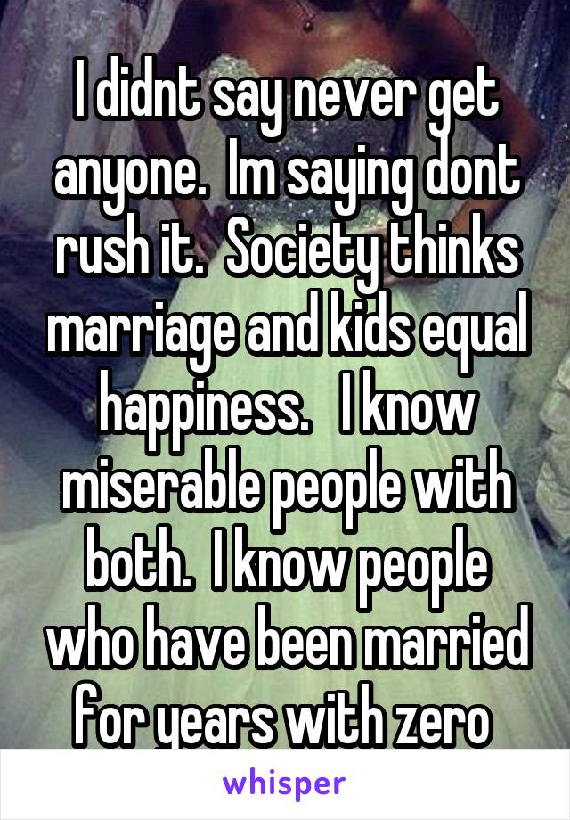 I didnt say never get anyone.  Im saying dont rush it.  Society thinks marriage and kids equal happiness.   I know miserable people with both.  I know people who have been married for years with zero 