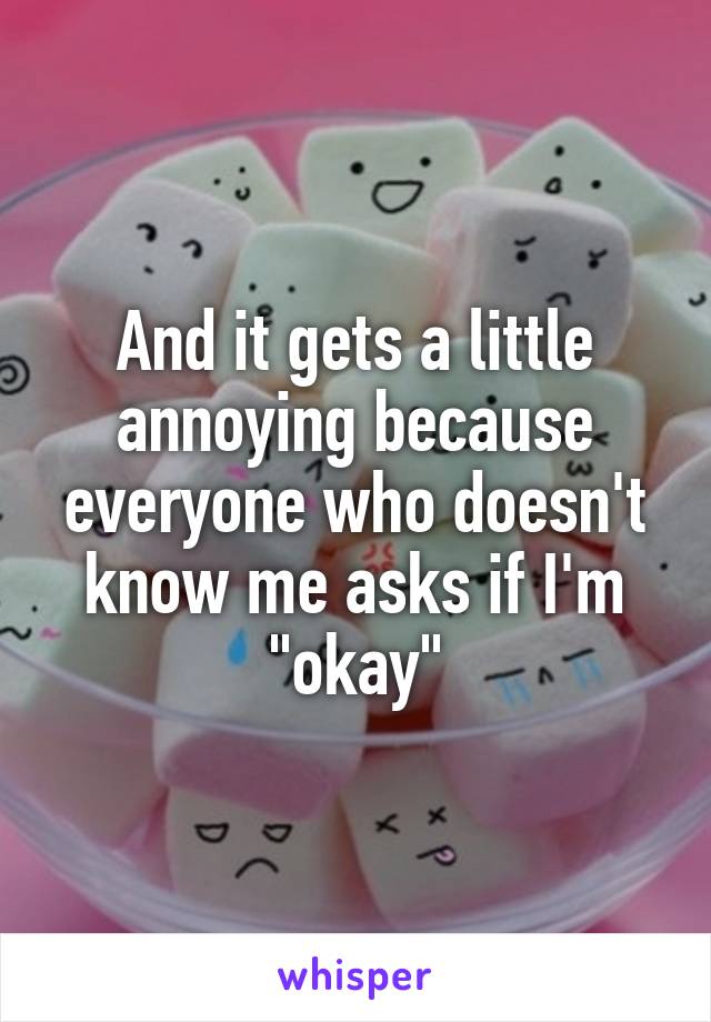 And it gets a little annoying because everyone who doesn't know me asks if I'm "okay"