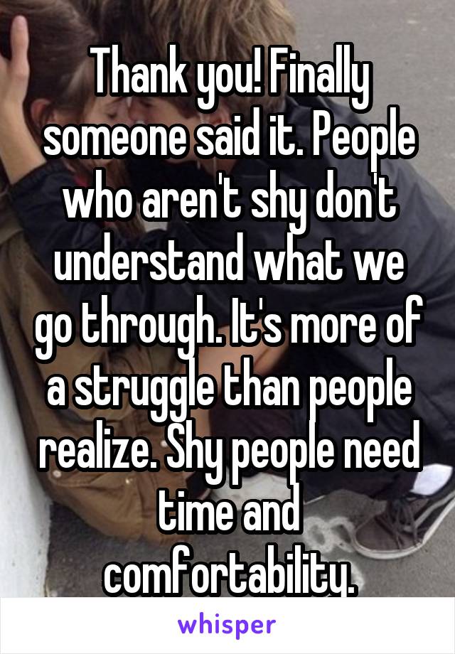 Thank you! Finally someone said it. People who aren't shy don't understand what we go through. It's more of a struggle than people realize. Shy people need time and comfortability.