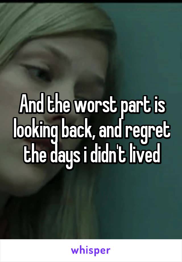 And the worst part is looking back, and regret the days i didn't lived