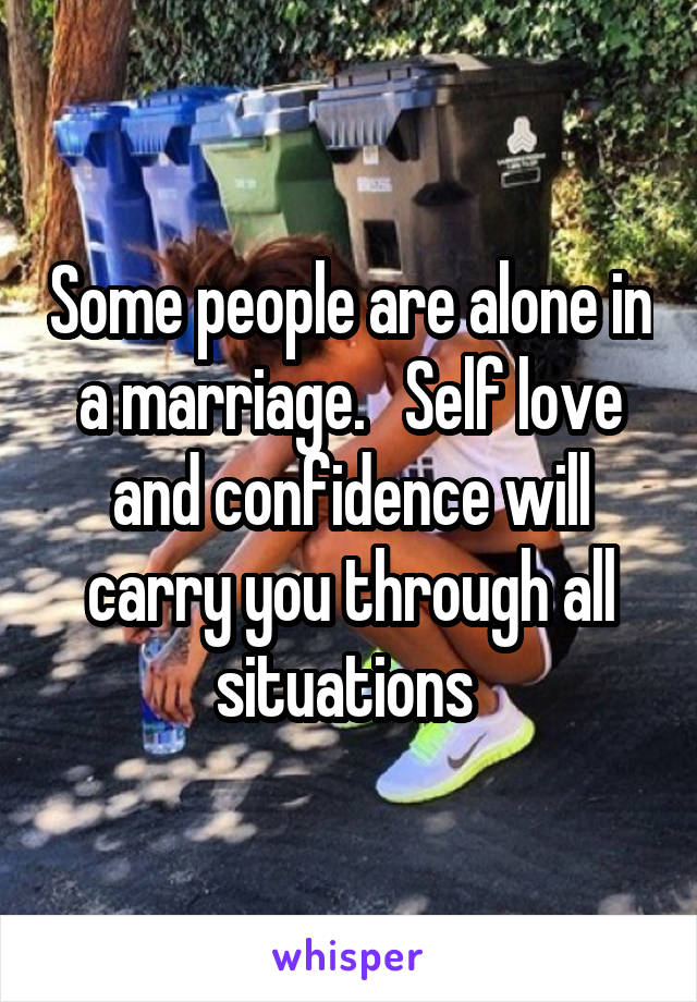 Some people are alone in a marriage.   Self love and confidence will carry you through all situations 