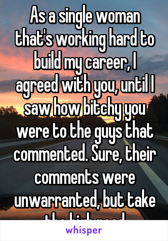 As a single woman that's working hard to build my career, I agreed with you, until I saw how bitchy you were to the guys that commented. Sure, their comments were unwarranted, but take the high road