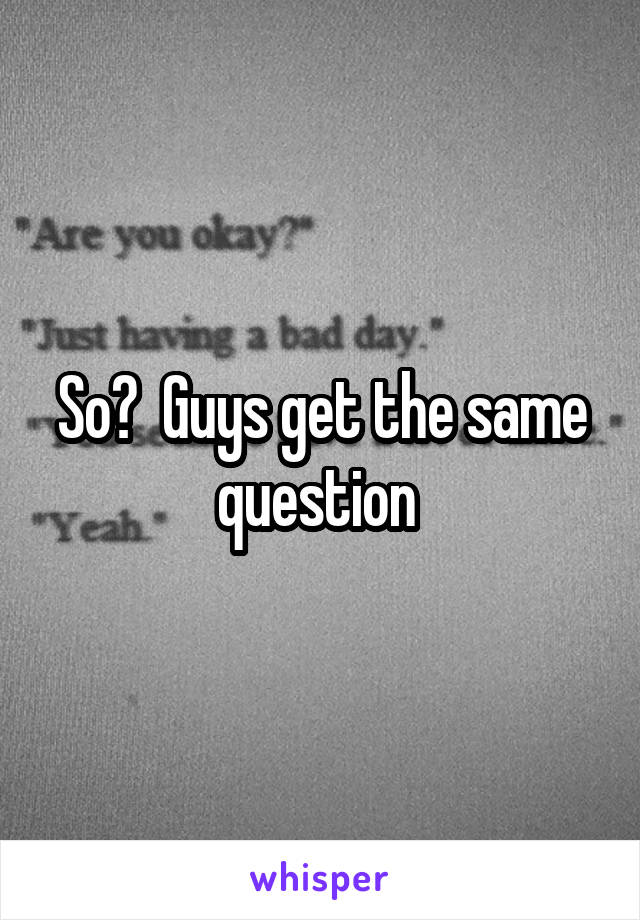 So?  Guys get the same question 