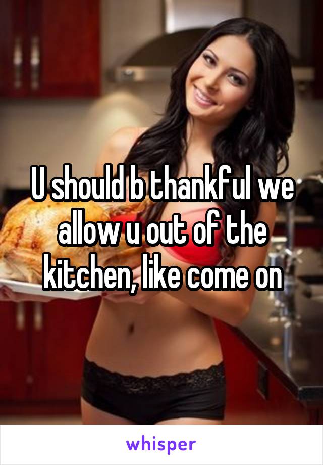 U should b thankful we allow u out of the kitchen, like come on