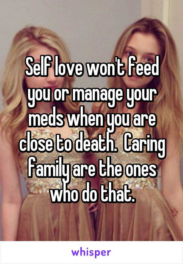 Self love won't feed you or manage your meds when you are close to death.  Caring family are the ones who do that.