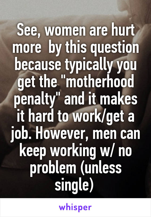 See, women are hurt more  by this question because typically you get the "motherhood penalty" and it makes it hard to work/get a job. However, men can keep working w/ no problem (unless single) 