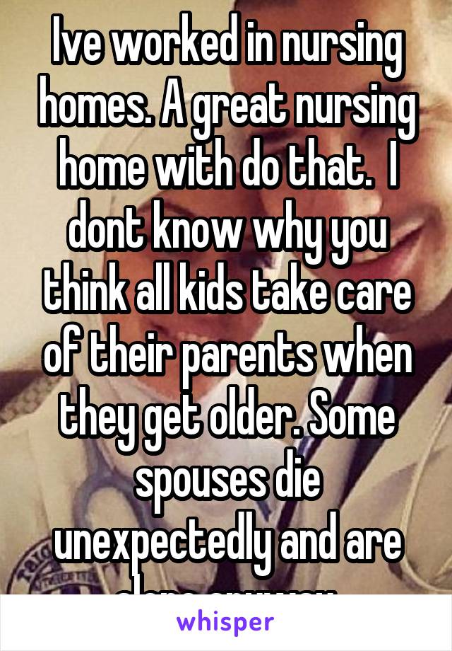 Ive worked in nursing homes. A great nursing home with do that.  I dont know why you think all kids take care of their parents when they get older. Some spouses die unexpectedly and are alone anyway.