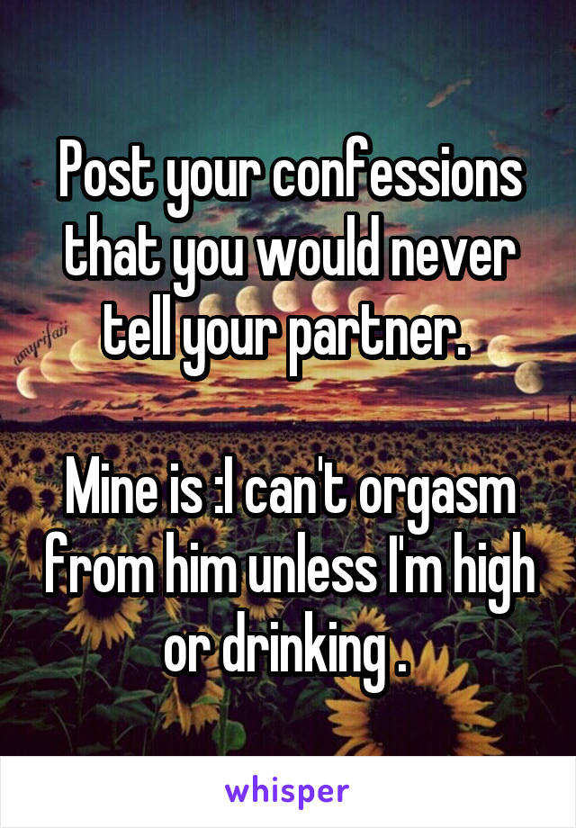 Post your confessions that you would never tell your partner. 

Mine is :I can't orgasm from him unless I'm high or drinking . 