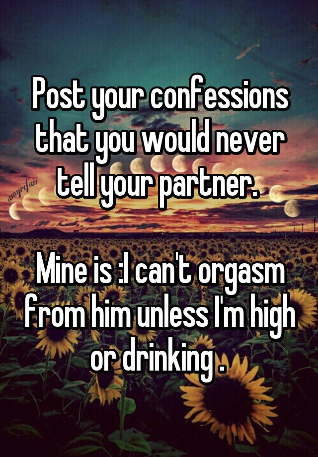 Post your confessions that you would never tell your partner. 

Mine is :I can't orgasm from him unless I'm high or drinking . 