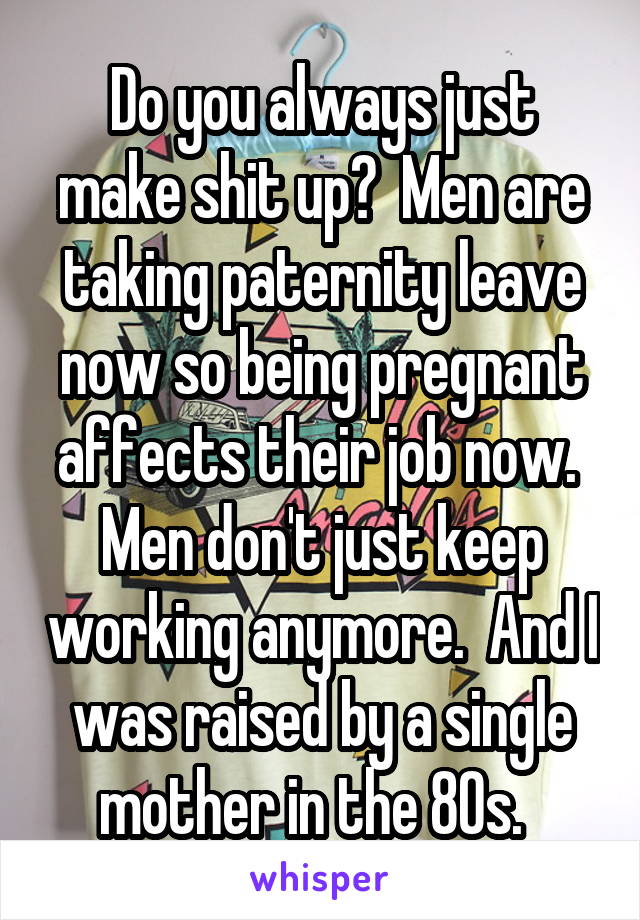 Do you always just make shit up?  Men are taking paternity leave now so being pregnant affects their job now.  Men don't just keep working anymore.  And I was raised by a single mother in the 80s.  