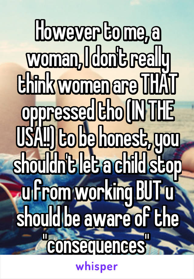 However to me, a woman, I don't really think women are THAT oppressed tho (IN THE USA!!) to be honest, you shouldn't let a child stop u from working BUT u should be aware of the "consequences" 