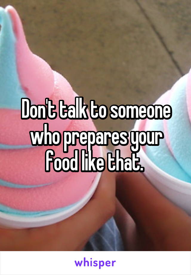 Don't talk to someone who prepares your food like that. 