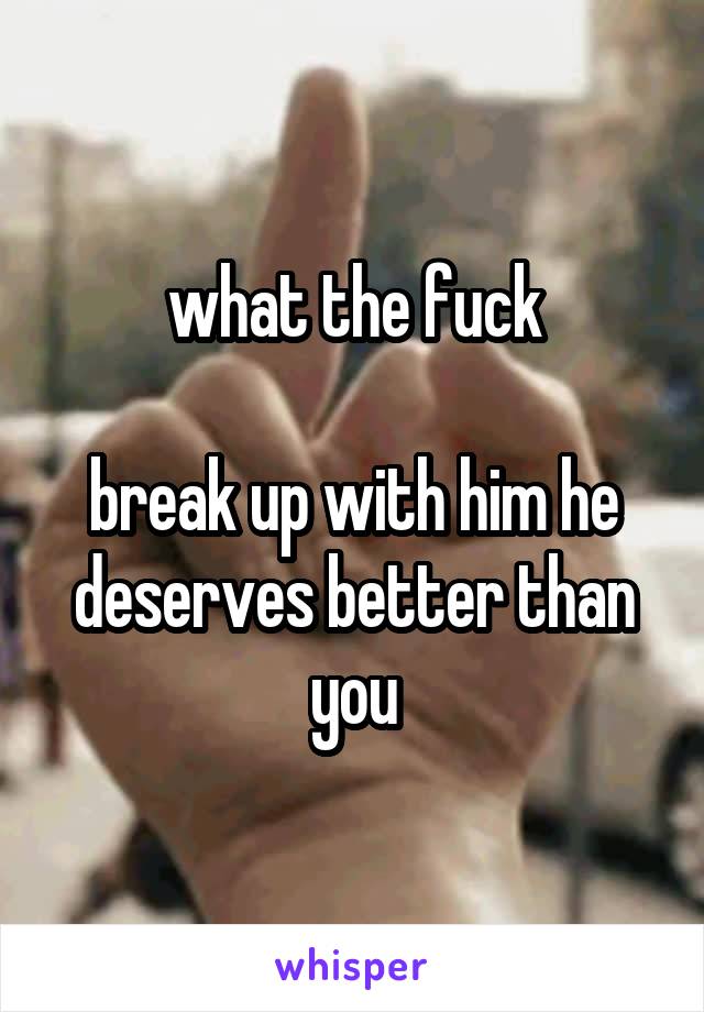 what the fuck

break up with him he deserves better than you