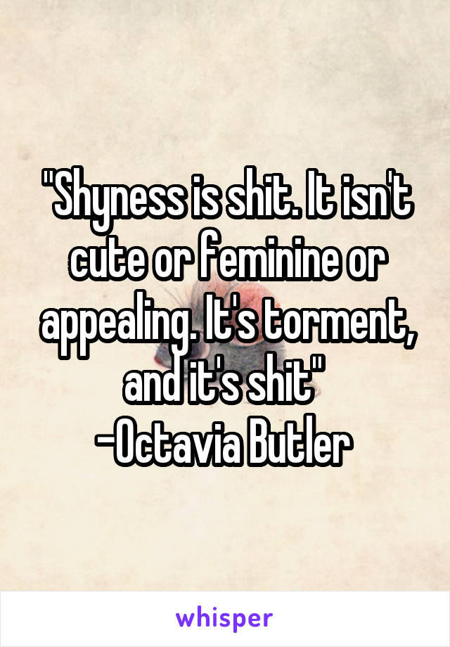 "Shyness is shit. It isn't cute or feminine or appealing. It's torment, and it's shit" 
-Octavia Butler 