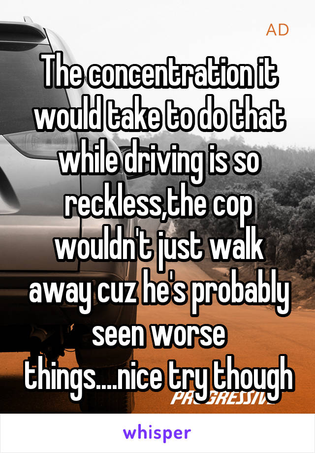 The concentration it would take to do that while driving is so reckless,the cop wouldn't just walk away cuz he's probably seen worse things....nice try though